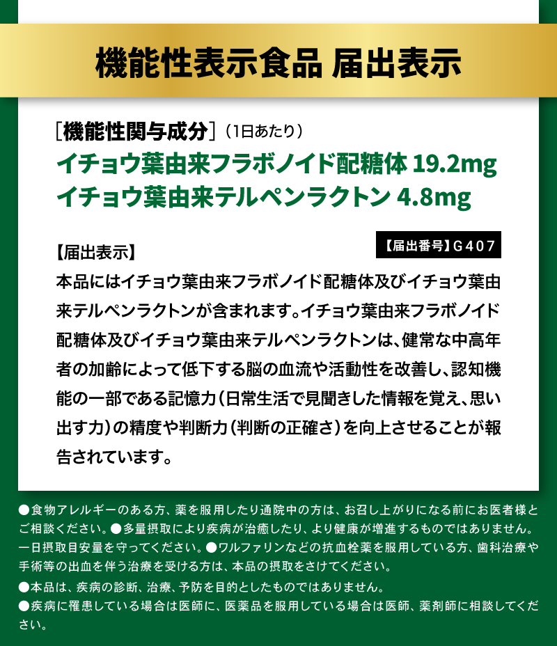 【届出番号】G407

【届出表示】本品にはイチョウ葉由来フラボノイド配糖体及びイチョウ葉由来テルペンラクトンが含まれます。イチョウ葉由来フラボノイド配糖体及びイチョウ葉由来テルペンラクトンは、健常な中高年者の加齢によって低下する脳の血流や活動性を改善し、認知機能の一部である記憶力（日常生活で見聞きした情報を覚え、思い出す力）の精度や判断力（判断の正確さ）を向上させることが報告されています。

イチョウ葉フラボノイド配糖体 19.2mg配合
イチョウ葉テルペンラクトン 4.8mg配合