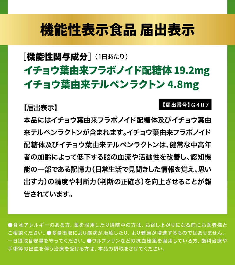 【届出番号】G407

【届出表示】本品にはイチョウ葉由来フラボノイド配糖体及びイチョウ葉由来テルペンラクトンが含まれます。イチョウ葉由来フラボノイド配糖体及びイチョウ葉由来テルペンラクトンは、健常な中高年者の加齢によって低下する脳の血流や活動性を改善し、認知機能の一部である記憶力（日常生活で見聞きした情報を覚え、思い出す力）の精度や判断力（判断の正確さ）を向上させることが報告されています。

イチョウ葉フラボノイド配糖体 19.2mg配合
イチョウ葉テルペンラクトン 4.8mg配合