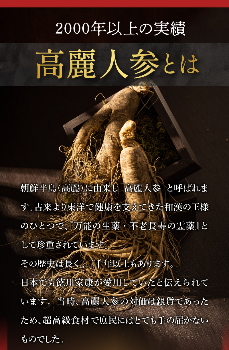 2000年以上の実績　高麗人参とは　朝鮮半島（高麗）に由来し「高麗人参」と呼ばれます。古来より東洋で健康を支えてきた和漢の王様のひとつで、『万能の生薬・不老長寿の霊薬』として珍重されています。
その歴史は長く、二千年以上もあります。
日本でも徳川家康が愛用していたと伝えられています。 当時、高麗人参の対価は銀貨であったため、超高級食材で庶民にはとても手の届かないものでした。