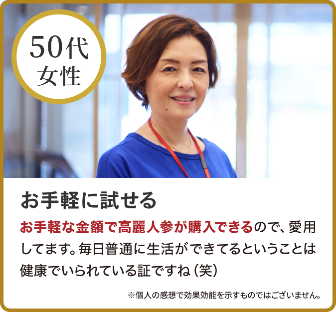 お手軽に試せる
お手軽な金額で高麗人参が購入できるので、愛用してます。毎日普通に生活ができてるということは健康でいられている証ですね（笑）