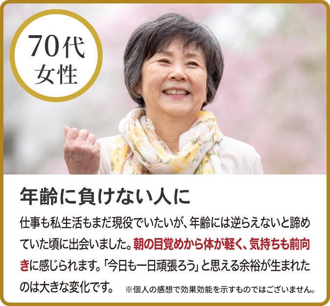 年齢に負けない人に
仕事も私生活もまだ現役でいたいが、年齢には逆らえないと諦めていた頃に出会いました。朝の目覚めから体が軽く、気持ちも前向きに感じられます。「今日も一日頑張ろう」と思える余裕が生まれたのは大きな変化です。