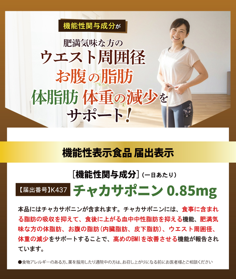 機能性表示食品 届出表示
[機能性関与成分]（一日あたり）
【届出番号】K437
チャカサポニン 0.85mg

本品はチャカサポニンが含まれます。 チャカサポニンには、食事に含まれる脂肪の吸収を抑えて、食後に上がる血中中性脂肪を抑える機能、肥満気味な方の体脂肪、お腹の脂肪（内臓脂肪、皮下脂肪）、ウエスト周囲径、体重の減少をサポートすることで、高めのBMIを改善させる機能が報告されています。

●食物アレルギーのある方、薬を服用したり通院中の方は、お召し上がりになる前にお医者様とご相談ください。
