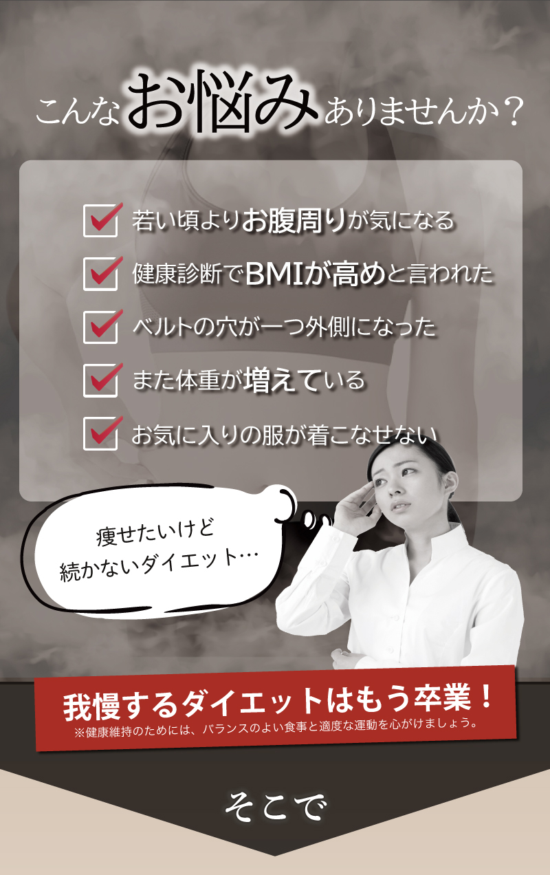こんなお悩みありませんか？若い頃よりお腹周りが気になる
健康診断でBMIが高めと言われた
ベルトの穴が一つ外側になった
			また体重が増えている
			階段で息があがる