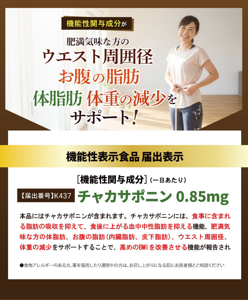 機能性関与成分が体重の減少をサポート

機能性表示食品 届出表示
[機能性関与成分]（一日あたり）
【届出番号】K437
チャカサポニン 0.85mg