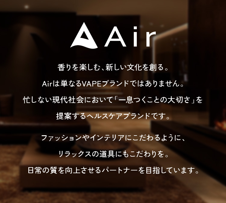 香りを楽しむ、新しい文化を創る。Airは単なるVAPEブランドではありません。忙しない現代社会において「一息つくことの大切さ」を提案するヘルスケアブランドです。