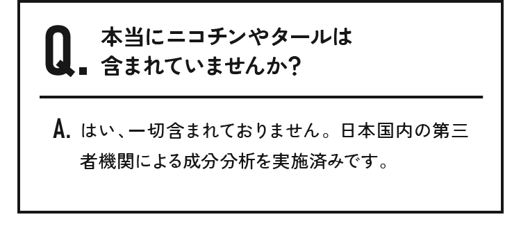本当にニコチンやタールは含まれていませんか？はい、一切含まれておりません。日本国内の第三者機関による成分分析を実施済みです。