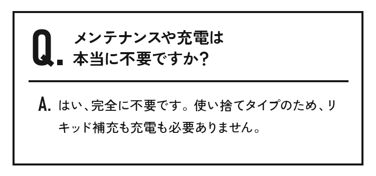 メンテナンスや充電は本当に不要ですか？はい、完全に不要です。使い捨てタイプのため、リキッド補充も充電も必要ありません。