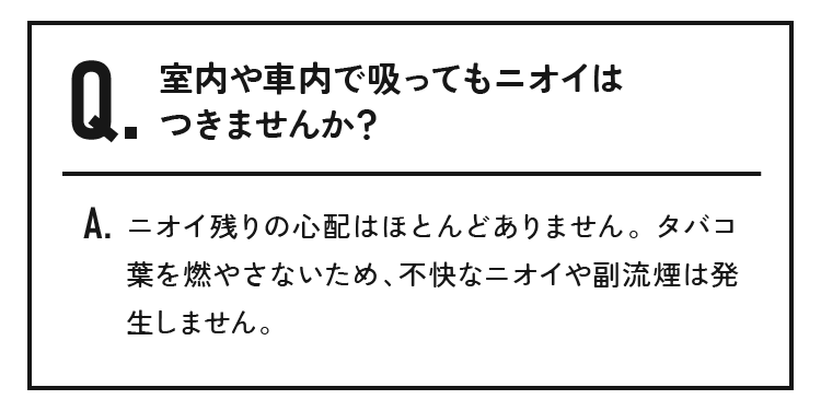 室内や車内で吸ってもニオイはつきませんか？ニオイ残りの心配はほとんどありません。 タバコ葉を燃やさないため、不快なニオイや副流煙は発生しません。