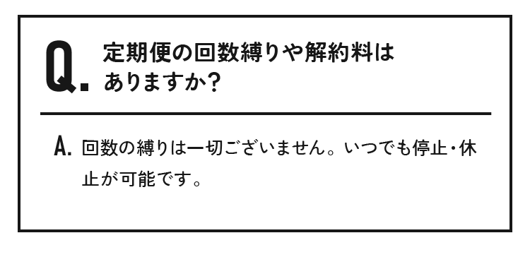 定期便の回数縛りや解約料はありますか？回数の縛りは一切ございません。いつでも停止・休止が可能です。