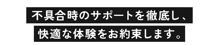 不具合時のサポートを徹底し、快適な体験をお約束します。