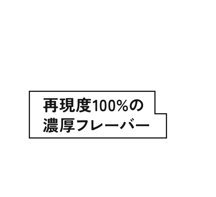 再現度100%の濃厚フレーバー 開発者渾身の「果実の芳醇な香り」。最後の一口まで焦げ付かず、雑味のない美味しさが続きます。