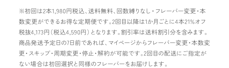 ※初回は2本1,980円税込、送料無料、回数縛りなし・フレーバー変更・本数変更ができるお得な定期便です。2回目以降は1か月ごとに4本21%オフ税抜4,173円（税込4,590円）となります。割引率は送料割引分を含みます。商品発送予定日の7日前であれば、マイページからフレーバー変更・本数変更・スキップ・周期変更・停止・解約が可能です。2回目の配送にご指定がない場合は初回選択と同様のフレーバーをお届けします。