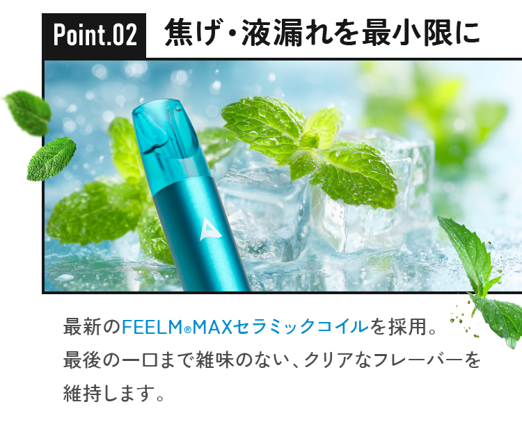 焦げ・液漏れを最小限に最新のFEELM(R)MAXセラミックコイルを採用。最後の一口まで雑味のない、クリアなフレーバーを維持します。