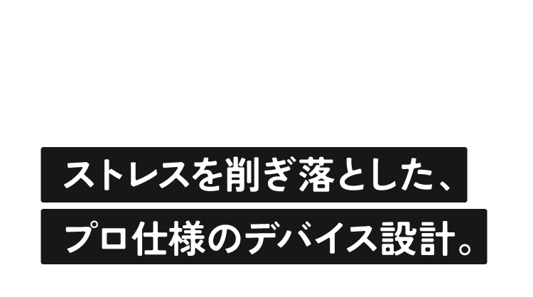 ストレスを削ぎ落とした、プロ仕様のデバイス設計。
