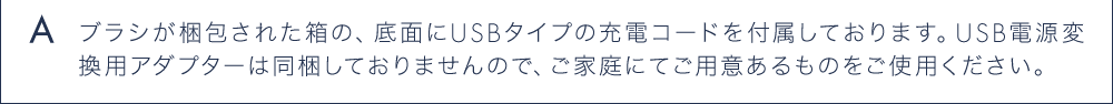 A ブラシが梱包された箱の、底面にUSBタイプの充電コードを付属しております。