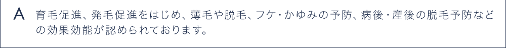 A 育毛促進、発毛促進をはじめ、薄毛や脱毛、フケ・かゆみの予防、病後・産後の脱毛予防などの効果効能が認められています。