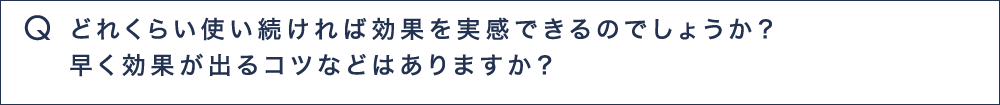 Q5 どれくらい使い続ければ効果を実感できるのでしょうか？早く効果がでるコツなどはありますか？