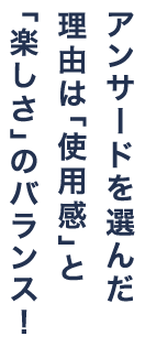 アンサードを選んだ理由は「使用感」と「楽しさ」のバランス！