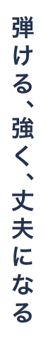 弾ける、強く、丈夫になる