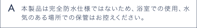 A 本製品は完全防水しようではないため、浴室での使用、水気のある場所での保管はお控えください。