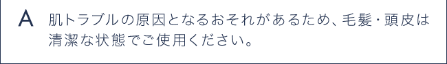 A 肌トラブルの原因となるおそれがあるため、毛髪・頭皮は清潔な状態でご使用ください。