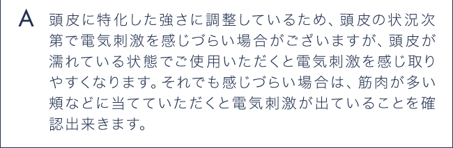 A 頭皮に特化した強さに調整しているため、頭皮の状況次第で電気刺激を感じづらい場合がございますが、頭皮が濡れている状態でご使用いただくと電気刺激を感じ取りやすくなります。