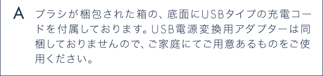 A ブラシが梱包された箱の、底面にUSBタイプの充電コードを付属しております。