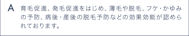 A 育毛促進、発毛促進をはじめ、薄毛や脱毛、フケ・かゆみの予防、病後・産後の脱毛予防などの効果効能が認められています。