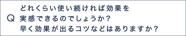 Q5 どれくらい使い続ければ効果を実感できるのでしょうか？早く効果がでるコツなどはありますか？