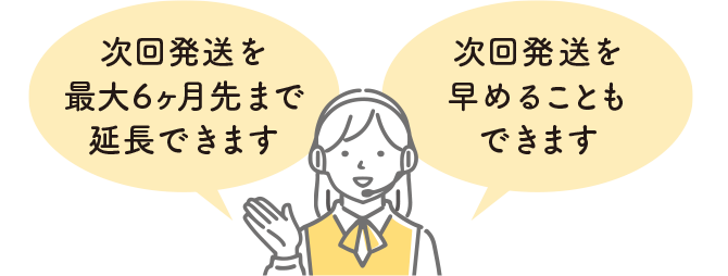 次回発送を最大6ヶ月先まで延長できます。次回発送を早めることもできます。