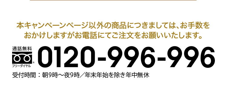 本キャンペーンページ以外の商品に付きましては、お手数を
おかけしますがお電話にてご注文をお願いいたします。フリーダイヤル：0120-996-996 受付時間：朝9時〜夜9時／年末年始を除き年中無休