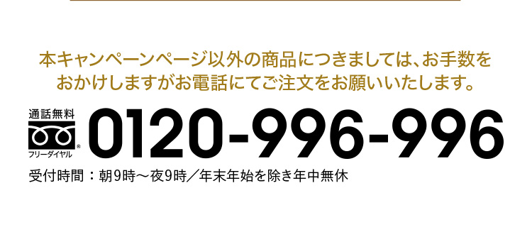 本キャンペーンページ以外の商品に付きましては、お手数を
おかけしますがお電話にてご注文をお願いいたします。フリーダイヤル:0120-996-996 受付時間:朝9時〜夜9時/年末年始を除き年中無休