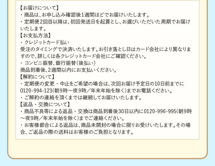 【お届けについて】
・商品は、お申し込み確認後1週間ほどでお届けいたします。
・定期便2回目以降は、初回発送日を起算とし、お選びいただいた周期でお届けいたします。
【お支払方法】
・クレジットカード払い
受注のタイミングで決済いたします。お引き落とし日はカード会社により異なりますので、詳しくは各クレジットカード会社にご確認ください。
・コンビニ振替、銀行振替（後払い）
商品到着後、2週間以内にお支払いください。
【解約について】
・定期便の変更・中止をご希望の場合は、次回お届け予定日の10日前までに0120-994-123(朝9時～夜9時／年末年始を除く)までお電話ください。
・ご解約の連絡を頂くまでは継続してお届けいたします。
【返品・交換について】
・商品不良等による返品・交換は商品到着後30日以内に0120-996-995(朝9時～夜9時／年末年始を除く)までご連絡ください。
・お客様都合による返品は、商品未開封の場合に限りお受けいたします。その場合、ご返品の際の送料はお客様のご負担となります。