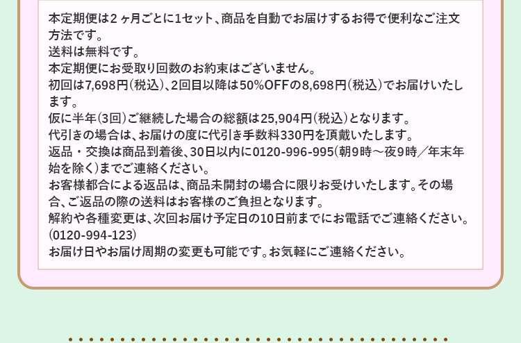 本定期便は2ヶ月ごとに1セット、商品を自動でお届けするお得で便利なご注文方法です。
送料は無料です。
本定期便にお受取り回数のお約束はございません。
初回は7,698円(税込)、2回目以降は50%OFFの8,698円(税込)でお届けいたします。
仮に半年(3回)ご継続した場合の総額は25,904円(税込)となります。
代引きの場合は、お届けの度に代引き手数料330円を頂戴いたします。
返品・交換は商品到着後、30日以内に0120-996-995(朝9時～夜9時／年末年始を除く)までご連絡ください。
お客様都合による返品は、商品未開封の場合に限りお受けいたします。その場合、ご返品の際の送料はお客様のご負担となります。
解約や各種変更は、次回お届け予定日の10日前までにマイページ、もしくはお電話でご連絡ください。(0120-994-123)
お届け日やお届け周期の変更も可能です。お気軽にご連絡ください。