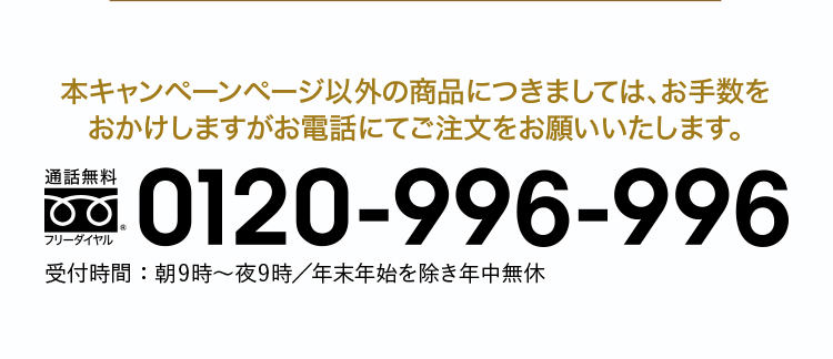 本キャンペーンページ以外の商品に付きましては、お手数を
おかけしますがお電話にてご注文をお願いいたします。フリーダイヤル：0120-996-996 受付時間：朝9時〜夜9時／年末年始を除き年中無休