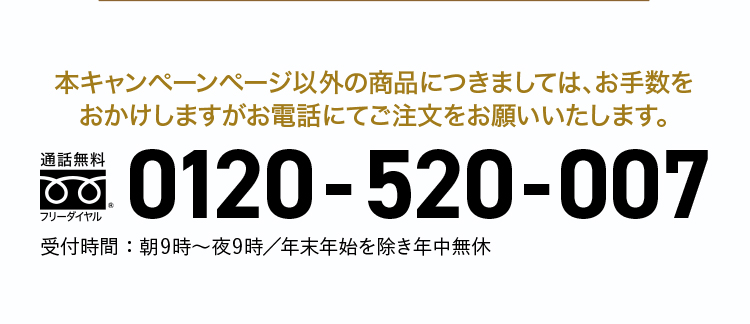 本キャンペーンページ以外の商品に付きましては、お手数を
おかけしますがお電話にてご注文をお願いいたします。フリーダイヤル：0120-520-007 受付時間：朝9時〜夜9時／年末年始を除き年中無休