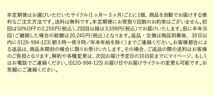 本定期便はお選びいただいたサイクル(1ヶ月～3ヶ月)ごとに1個、商品を自動でお届けする便利なご注文方法です。送料は無料です。本定期便にお受取り回数のお約束はございません。初回は50%OFFの2,250円(税込)、2回目以降は3,599円(税込)でお届けいたします。仮に半年(6回)ご継続した場合の総額は20,245円(税込)となります。返品・交換は商品到着後、30日以内に0120-994-123(朝9時～夜9時／年末年始を除く)までご連絡ください。お客様都合による返品は、商品未開封の場合に限りお受けいたします。その場合、ご返品の際の送料はお客様のご負担となります。解約や各種変更は、次回お届け予定日の10日前までにマイページ、もしくはお電話でご連絡ください。(0120-994-123)お届け日やお届けサイクルの変更も可能です。お気軽にご連絡ください。