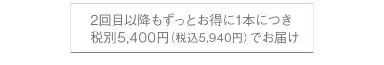 2回目以降もずっとお得に1本につき税別5,400円（税込5,940円）でお届け