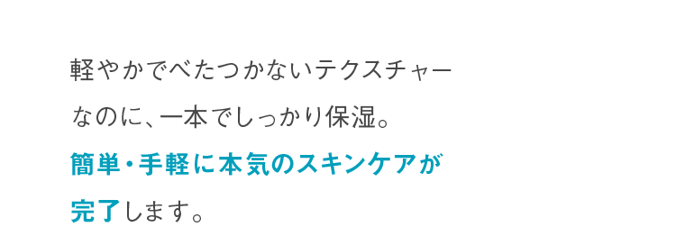 軽やかでべたつかないテクスチャーなのに、一本でしっかり保湿。簡単・手軽に本気のスキンケアが完了します。