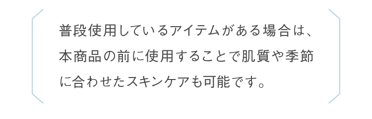 普段使用しているアイテムがある場合は、本商品の前に使用することで肌質や季節に合わせたスキンケアも可能です。