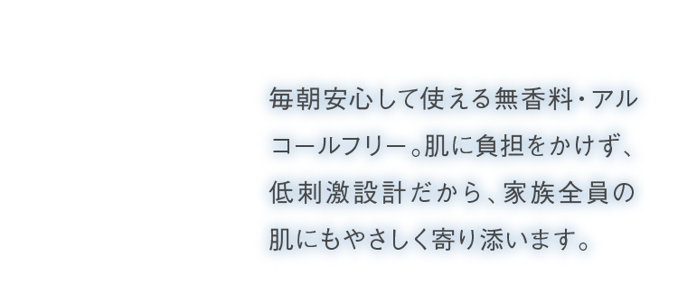 毎朝安心して使える無香料・アルコールフリー。肌に負担をかけず、低刺激設計だから、家族全員の肌にもやさしく寄り添います。