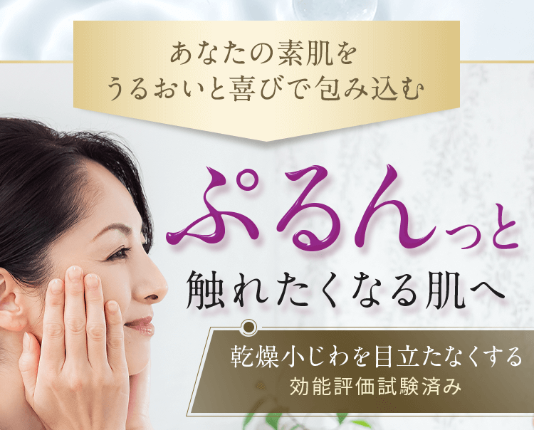 あなたの素肌をうるおいと喜びで包み込む ぷるんっと触れたくなる肌へ