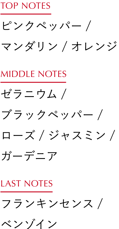 TOP NOTES：ピンクペッパー / マンダリン / オレンジ、MIDDLE NOTES：ゼラニウム / ブラックペッパー / ローズ / ジャスミン / ガーデニア、LAST NOTES：フランキンセンス / ベンゾイン