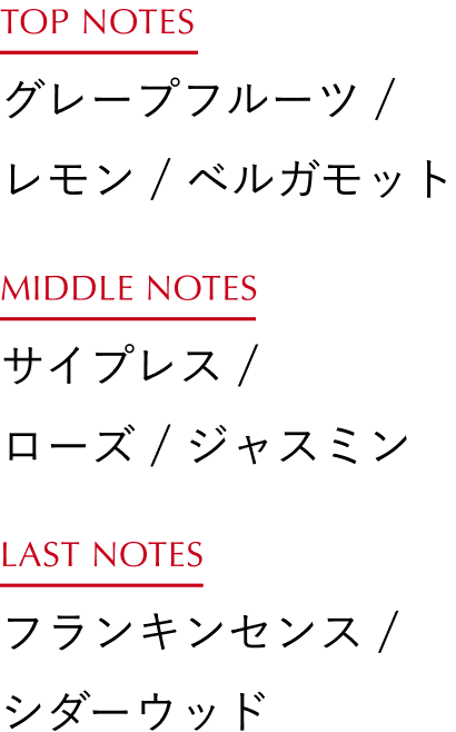 TOP NOTES：ユズ / レモン / オレンジ、MIDDLE NOTES：ゼラニウム / エレミ / ローズ、LAST NOTES：フランキンセンス / アトラスシダー
