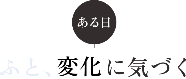 ある日、ふと、変化に気づく