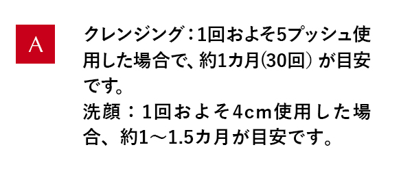 クレンジング：1回およそ5プッシュ使用した場合で、約1カ月(30回）が目安です。洗顔：1回およそ4cm使用した場合、約1～1.5カ月が目安です。