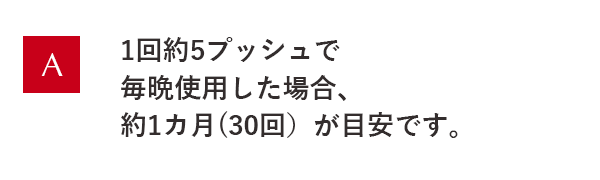 1回約5プッシュで毎晩使用した場合、約1ヵ月(30回)が目安です。