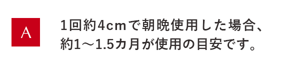 1回約4cmで朝晩使用した場合、約1～1.5ヵ月が使用の目安です。