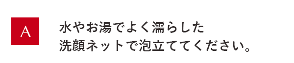 水やお湯でよく濡らした洗顔ネットで泡立ててください。