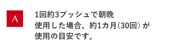 1回約3プッシュで朝晩使用した場合、約1ヵ月(30回)が使用の目安です。